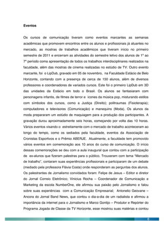 Eventos


Os cursos de comunicação tiveram como eventos marcantes as semanas
acadêmicas que promovem encontros entre os alunos e profissionais já atuantes no
mercado, as mostras de trabalhos acadêmicos que tiveram início no primeiro
semestre de 2011 e encerram as atividades do semestre letivo dos alunos de 1º ao
7º período coma apresentação de todos os trabalhos interdisciplinares realizados na
faculdade, além das mostras de cinema realizadas no estúdio de TV. Outro evento
marcante, foi o LipDub, gravado em 05 de novembro, na Faculdade Estácio de Belo
Horizonte, contando com a presença de cerca de 150 alunos, além de diversos
professores e coordenadores de variados cursos. Este foi o primeiro LipDub em 3D
das unidades da Estácio em todo o Brasil. Os alunos se fantasiaram com
personagens infantis, de filmes de terror e ícones da música pop, misturando estilos
com símbolos dos cursos, como a Justiça (Direito); politraumas (Fisioterapia);
computadores e televisores (Comunicação) e manequins (Moda). Os alunos da
moda prepararam um estúdio de maquiagem para a produção dos participantes. A
gravação durou aproximadamente seis horas, começando por volta das 10 horas.
Vários eventos visando o estreitamente com o mercado de trabalho aconteceram ao
longo do tempo, como os sediados pela faculdade, eventos da Associação de
Cronistas Esportivos e o Prêmio ABERJE. Atualmente, a faculdade tem promovido
vários eventos em comemoração aos 10 anos do curso de comunicação. O início
dessas comemorações se deu com a aula inaugural que contou com a participação
de ex-alunos que fizeram palestras para o público. Trouxeram com tema “Mercado
de trabalho”, contaram suas experiências profissionais e participaram de um debate
(mediado pela professora Flávia Costa) onde responderam as perguntas dos alunos.
Os palestrantes de Jornalismo convidados foram: Felipe de Jesus – Editor e diretor
do Jornal Correio Eletrônico; Vinicius Rocha – Coordenador de Comunicação e
Marketing da escola NumberOne, ele afirmou sua paixão pelo Jornalismo e falou
sobre suas experiências com a Comunicação Empresarial; Antonelio Geovane –
Ancora do Jornal Band News, que contou o dia-a-dia de um radialista e afirmou a
importância da internet para o Jornalismo e Marco Gontijo – Produtor e Repórter do
Programa Jogada de Classe da TV Horizonte, esse mostrou suas matérias e contou


                                                                                   6
 