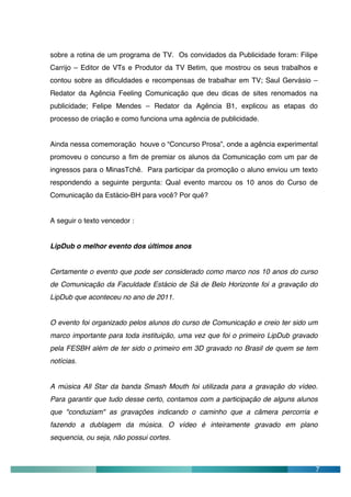 sobre a rotina de um programa de TV. Os convidados da Publicidade foram: Filipe
Carrijo – Editor de VTs e Produtor da TV Betim, que mostrou os seus trabalhos e
contou sobre as dificuldades e recompensas de trabalhar em TV; Saul Gervásio –
Redator da Agência Feeling Comunicação que deu dicas de sites renomados na
publicidade; Felipe Mendes – Redator da Agência B1, explicou as etapas do
processo de criação e como funciona uma agência de publicidade.


Ainda nessa comemoração houve o “Concurso Prosa”, onde a agência experimental
promoveu o concurso a fim de premiar os alunos da Comunicação com um par de
ingressos para o MinasTchê. Para participar da promoção o aluno enviou um texto
respondendo a seguinte pergunta: Qual evento marcou os 10 anos do Curso de
Comunicação da Estácio-BH para você? Por quê?


A seguir o texto vencedor :


LipDub o melhor evento dos últimos anos


Certamente o evento que pode ser considerado como marco nos 10 anos do curso
de Comunicação da Faculdade Estácio de Sá de Belo Horizonte foi a gravação do
LipDub que aconteceu no ano de 2011.


O evento foi organizado pelos alunos do curso de Comunicação e creio ter sido um
marco importante para toda instituição, uma vez que foi o primeiro LipDub gravado
pela FESBH além de ter sido o primeiro em 3D gravado no Brasil de quem se tem
notícias.


A música All Star da banda Smash Mouth foi utilizada para a gravação do vídeo.
Para garantir que tudo desse certo, contamos com a participação de alguns alunos
que "conduziam" as gravações indicando o caminho que a câmera percorria e
fazendo a dublagem da música. O vídeo é inteiramente gravado em plano
sequencia, ou seja, não possui cortes.



                                                                                7
 