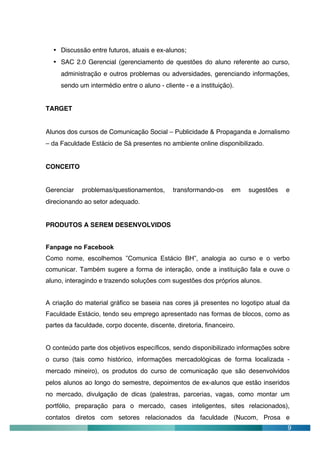 • Discussão entre futuros, atuais e ex-alunos;
  • SAC 2.0 Gerencial (gerenciamento de questões do aluno referente ao curso,
     administração e outros problemas ou adversidades, gerenciando informações,
     sendo um intermédio entre o aluno - cliente - e a instituição).


TARGET


Alunos dos cursos de Comunicação Social – Publicidade & Propaganda e Jornalismo
– da Faculdade Estácio de Sá presentes no ambiente online disponibilizado.


CONCEITO


Gerenciar    problemas/questionamentos,      transformando-os      em   sugestões   e
direcionando ao setor adequado.


PRODUTOS A SEREM DESENVOLVIDOS


Fanpage no Facebook
Como nome, escolhemos ”Comunica Estácio BH”, analogia ao curso e o verbo
comunicar. Também sugere a forma de interação, onde a instituição fala e ouve o
aluno, interagindo e trazendo soluções com sugestões dos próprios alunos.


A criação do material gráfico se baseia nas cores já presentes no logotipo atual da
Faculdade Estácio, tendo seu emprego apresentado nas formas de blocos, como as
partes da faculdade, corpo docente, discente, diretoria, financeiro.


O conteúdo parte dos objetivos específicos, sendo disponibilizado informações sobre
o curso (tais como histórico, informações mercadológicas de forma localizada -
mercado mineiro), os produtos do curso de comunicação que são desenvolvidos
pelos alunos ao longo do semestre, depoimentos de ex-alunos que estão inseridos
no mercado, divulgação de dicas (palestras, parcerias, vagas, como montar um
portfólio, preparação para o mercado, cases inteligentes, sites relacionados),
contatos diretos com setores relacionados da faculdade (Nucom, Prosa e
                                                                                    9
 