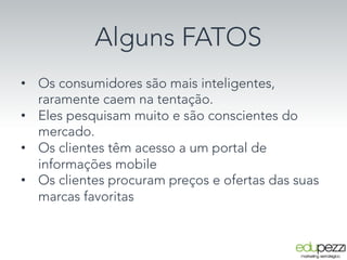 Alguns FATOS
•  Os consumidores são mais inteligentes,
raramente caem na tentação.
•  Eles pesquisam muito e são conscientes do
mercado.
•  Os clientes têm acesso a um portal de
informações mobile
•  Os clientes procuram preços e ofertas das suas
marcas favoritas
 