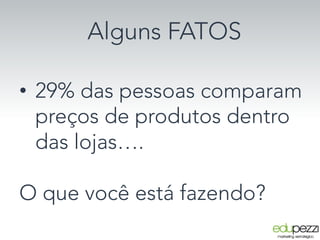 Alguns FATOS
•  29% das pessoas comparam
preços de produtos dentro
das lojas….
O que você está fazendo?
 