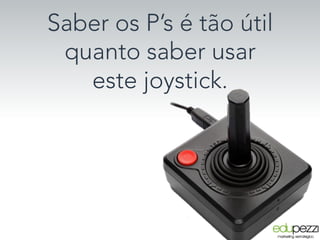 Saber os P’s é tão útil
quanto saber usar
este joystick. 
 
