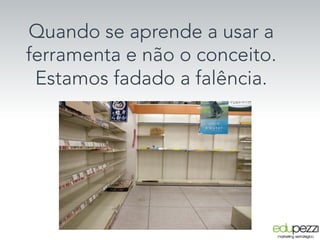 Quando se aprende a usar a
ferramenta e não o conceito.
Estamos fadado a falência.
 