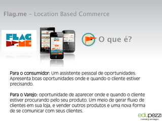 Flag.me - Location Based Commerce
Para o consumidor:
Para o consumidor, um "assistente pessoal de
oportunidades". Apresenta boas oportunidades de compra
quando e onde ele estiver precisando.
Para o varejo:
Para o comércio, a oportunidade de aparecer onde e quando o
usuário estiver procurando por você. Um novo meio para:
geração de tráfego em PDV, indução de compra, canal de
feedbacks e meio de pagamento.
O que é?
Para o consumidor: Um assistente pessoal de oportunidades.
Apresenta boas oportunidades onde e quando o cliente estiver
precisando.
Para o Varejo: oportunidade de aparecer onde e quando o cliente
estiver procurando pelo seu produto. Um meio de gerar fluxo de
clientes em sua loja, e vender outros produtos e uma nova forma
de se comunicar com seus clientes.
 