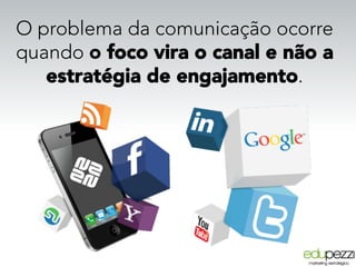 O problema da comunicação ocorre
quando o foco vira o canal e não a
estratégia de engajamento. 
 