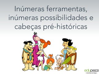 Inúmeras ferramentas,
inúmeras possibilidades e
cabeças pré-históricas
 