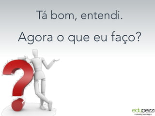 Tá bom, entendi.
Agora o que eu faço?
 