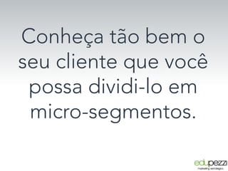 Conheça tão bem o
seu cliente que você
possa dividi-lo em
micro-segmentos.
 