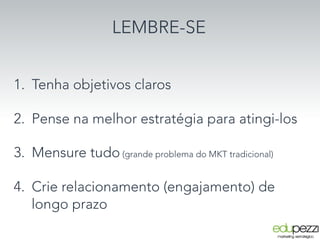LEMBRE-SE


1.  Tenha objetivos claros

2.  Pense na melhor estratégia para atingi-los
3.  Mensure tudo (grande problema do MKT tradicional)
4.  Crie relacionamento (engajamento) de
longo prazo
 