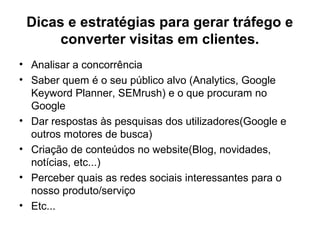 Dicas e estratégias para gerar tráfego e
converter visitas em clientes.
• Analisar a concorrência
• Saber quem é o seu público alvo (Analytics, Google
Keyword Planner, SEMrush) e o que procuram no
Google
• Dar respostas às pesquisas dos utilizadores(Google e
outros motores de busca)
• Criação de conteúdos no website(Blog, novidades,
notícias, etc...)
• Perceber quais as redes sociais interessantes para o
nosso produto/serviço
• Etc...
 
