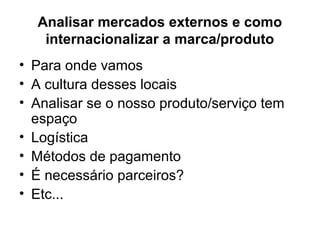 Analisar mercados externos e como
internacionalizar a marca/produto
• Para onde vamos
• A cultura desses locais
• Analisar se o nosso produto/serviço tem
espaço
• Logística
• Métodos de pagamento
• É necessário parceiros?
• Etc...
 