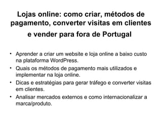Lojas online: como criar, métodos de
pagamento, converter visitas em clientes
e vender para fora de Portugal
• Aprender a criar um website e loja online a baixo custo
na plataforma WordPress.
• Quais os métodos de pagamento mais utilizados e
implementar na loja online.
• Dicas e estratégias para gerar tráfego e converter visitas
em clientes.
• Analisar mercados externos e como internacionalizar a
marca/produto.
 