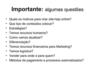 Importante: algumas questões
• Quais os motivos para criar site+loja online?
• Que tipo de conteúdos colocar?
• Estratégias?
• Temos recursos humanos?
• Como vamos atualizar?
• Diferenciação?
• Temos recursos financeiros para Marketing?
• Temos logística?
• Vender para onde e para quem?
• Métodos de pagamento e processos automatizados?
 