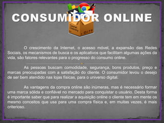 O crescimento da Internet, o acesso móvel, a expansão das Redes
Sociais, os mecanismos de busca e os aplicativos que facilitam algumas ações da
vida, são fatores relevantes para o progresso do consumo online.
As pessoas buscam comodidade, segurança, bons produtos, preço e
marcas preocupadas com a satisfação do cliente. O consumidor levou o desejo
de ser bem atendido nas lojas físicas, para o universo digital.
As vantagens da compra online são inúmeras, mas é necessário formar
uma marca sólida e confiável no mercado para conquistar o usuário. Desta forma
é importante saber que para realizar a aquisição online o cliente tem em mente os
mesmo conceitos que usa para uma compra física e, em muitas vezes, é mais
criterioso.
 