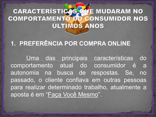 1. PREFERÊNCIA POR COMPRA ONLINE
Uma das principais características do
comportamento atual do consumidor é a
autonomia na busca de respostas. Se, no
passado, o cliente confiava em outras pessoas
para realizar determinado trabalho, atualmente a
aposta é em “Faça Você Mesmo”.
 