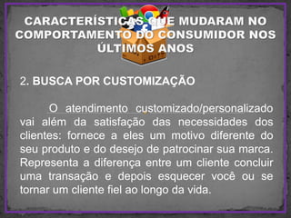 2. BUSCA POR CUSTOMIZAÇÃO
O atendimento customizado/personalizado
vai além da satisfação das necessidades dos
clientes: fornece a eles um motivo diferente do
seu produto e do desejo de patrocinar sua marca.
Representa a diferença entre um cliente concluir
uma transação e depois esquecer você ou se
tornar um cliente fiel ao longo da vida.
 
