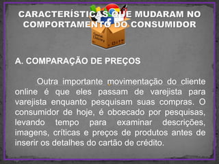 A. COMPARAÇÃO DE PREÇOS
Outra importante movimentação do cliente
online é que eles passam de varejista para
varejista enquanto pesquisam suas compras. O
consumidor de hoje, é obcecado por pesquisas,
levando tempo para examinar descrições,
imagens, críticas e preços de produtos antes de
inserir os detalhes do cartão de crédito.
 