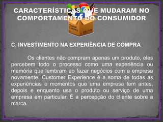 C. INVESTIMENTO NA EXPERIÊNCIA DE COMPRA
Os clientes não compram apenas um produto, eles
percebem todo o processo como uma experiência ou
memória que lembram ao fazer negócios com a empresa
novamente. Customer Experience é a soma de todas as
experiências e momentos que uma empresa tem antes,
depois e enquanto usa o produto ou serviço de uma
empresa em particular. É a percepção do cliente sobre a
marca.
 