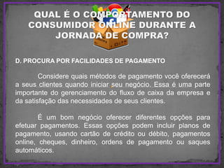 D. PROCURA POR FACILIDADES DE PAGAMENTO
Considere quais métodos de pagamento você oferecerá
a seus clientes quando iniciar seu negócio. Essa é uma parte
importante do gerenciamento do fluxo de caixa da empresa e
da satisfação das necessidades de seus clientes.
É um bom negócio oferecer diferentes opções para
efetuar pagamentos. Essas opções podem incluir planos de
pagamento, usando cartão de crédito ou débito, pagamentos
online, cheques, dinheiro, ordens de pagamento ou saques
automáticos.
 
