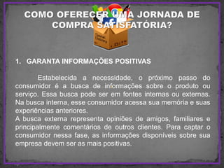 1. GARANTA INFORMAÇÕES POSITIVAS
Estabelecida a necessidade, o próximo passo do
consumidor é a busca de informações sobre o produto ou
serviço. Essa busca pode ser em fontes internas ou externas.
Na busca interna, esse consumidor acessa sua memória e suas
experiências anteriores.
A busca externa representa opiniões de amigos, familiares e
principalmente comentários de outros clientes. Para captar o
consumidor nessa fase, as informações disponíveis sobre sua
empresa devem ser as mais positivas.
 