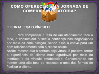 3. FORTALEÇA O VÍNCULO
Para compensar a falta de um atendimento face a
face, o consumidor busca a confiança nas negociações
por meio da comunicação, sendo essa a chave para um
bom relacionamento com o cliente online.
Assim, mesmo que o contato seja virtual, é possível tornar
a experiência do cliente mais agradável por meio da
interface e do vínculo estabelecido. Concentrar-se em
manter uma alta taxa de resposta é uma das formas de
fidelizar o cliente.
 
