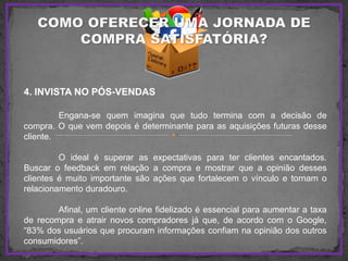 4. INVISTA NO PÓS-VENDAS
Engana-se quem imagina que tudo termina com a decisão de
compra. O que vem depois é determinante para as aquisições futuras desse
cliente.
O ideal é superar as expectativas para ter clientes encantados.
Buscar o feedback em relação a compra e mostrar que a opinião desses
clientes é muito importante são ações que fortalecem o vínculo e tornam o
relacionamento duradouro.
Afinal, um cliente online fidelizado é essencial para aumentar a taxa
de recompra e atrair novos compradores já que, de acordo com o Google,
“83% dos usuários que procuram informações confiam na opinião dos outros
consumidores”.
 