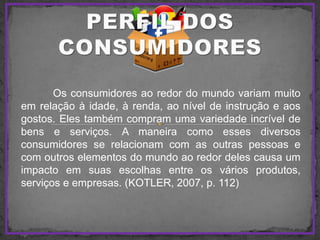 Os consumidores ao redor do mundo variam muito
em relação à idade, à renda, ao nível de instrução e aos
gostos. Eles também compram uma variedade incrível de
bens e serviços. A maneira como esses diversos
consumidores se relacionam com as outras pessoas e
com outros elementos do mundo ao redor deles causa um
impacto em suas escolhas entre os vários produtos,
serviços e empresas. (KOTLER, 2007, p. 112)
 