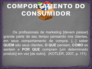 Os profissionais de marketing [devem passar]
grande parte de seu tempo pensando nos clientes,
em seus comportamento de compra. [...] saber
QUEM são seus clientes, O QUE pensam, COMO se
sentem e POR QUE compram [um determinado
produto] em vez [de outro]. (KOTLER, 2007, p. 111)
 