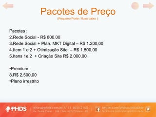 Pacotes de Preço (Pequeno Porte / fluxo baixo ): Pacotes : Rede Social - R$ 800,00 Rede Social + Plan. MKT Digital  –  R$ 1.200,00 Item 1 e 2 +  Otimização Site  –  R$ 1.500,00 Itens 1e 2  +  Criação Site  R$ 2.000,00 Premium : R$ 2.500,00 P lano irrestrito  