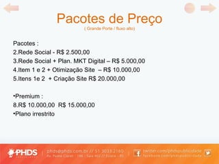 Pacotes de Preço ( Grande Porte / fluxo alto) Pacotes : Rede Social - R$ 2.500,00 Rede Social + Plan. MKT Digital  –  R$ 5.000,00 Item 1 e 2 +  Otimização Site  –  R$ 10.000,00 Itens 1e 2  +  Criação Site  R$ 20.000,00 Premium : R$ 10.000,00  R$ 15.000,00 P lano irrestrito  