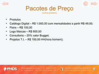 Pacotes de Preço (outros produtos) Produtos Catálogo Digital  –  R$ 1.000,00 com mensalidades a partir R$ 49,00; Flairs  –  R$ 100,00 Logo Marcas  –  R$ 800,00 Consultoria  –  20% valor Bugget; Projetos T.I.  –  R$ 100,00 HH(hora homem); 