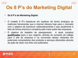 Os 8 P ’ s do Marketing Digital Os 8 P ’ s do Marketing Digital: O modelo 8 P ’ s baseia-se em explorar de forma sinérgica as melhores ferramentas que a internet oferece hoje para o mercado com o objetivo de estruturar sistematicamente o que atualmente é feito de forma empírica e amadora pela maior parte das empresas. O objetivo do trabalho de planejamento  é atrair contatos  qualificados  para o seu negócio, através do aumento de tráfego para o site da empresa e na conversão destes visitantes em potenciais compradores dos produtos e serviços oferecidos através da ação de clicar nos links ora publicados. 