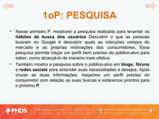 1oP: PESQUISA Nesse primeiro P, mostrarei a pesquisa realizada para levantar os  hábitos de busca dos usuários  Descobrir o que as pessoas buscam no Google é descobrir quais as intenções compra do mercado e as próprias motivações dos consumidores. Essa pesquisa permite traçar um perfil bem preciso do público-alvo para saber, como alcançá-lo de maneira mais efetiva. Também mostro a pesquisa sobre o público-alvo em  blogs ,  fóruns  e  redes sociais  para entender suas necessidades e desejos. Após cruzar as duas informações, traçamos um perfil preciso do consumidor com relação as suas buscas e estaremos prontos para o próximo  P . 
