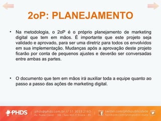 2oP: PLANEJAMENTO Na metodologia, o 2oP é o próprio planejamento de marketing digital que tem em mãos. É importante que este projeto seja validado e aprovado, para ser uma diretriz para todos os envolvidos em sua implementação. Mudanças após a aprovação deste projeto ficarão por conta de pequenos ajustes e deverão ser conversadas entre ambas as partes. O documento que tem em mãos irá auxiliar toda a equipe quanto ao passo a passo das ações de marketing digital. 