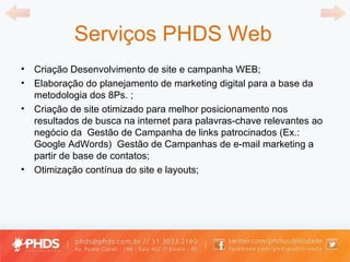 Serviços PHDS Web Criação Desenvolvimento de site e campanha WEB; Elaboração do planejamento de marketing digital para a base da metodologia dos 8Ps. ; Criação de site otimizado para melhor posicionamento nos resultados de busca na internet para palavras-chave relevantes ao negócio da  Gestão de Campanha de links patrocinados (Ex.: Google AdWords)  Gestão de Campanhas de e-mail marketing a partir de base de contatos; Otimização contínua do site e layouts; 