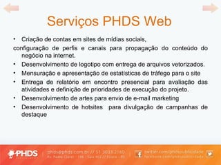 Serviços PHDS Web Criação de contas em sites de mídias sociais, configuração de perfis e canais para propagação do conteúdo do negócio na internet.  Desenvolvimento de logotipo com entrega de arquivos vetorizados.  Mensuração e apresentação de estatísticas de tráfego para o site Entrega de relatório em encontro presencial para avaliação das atividades e definição de prioridades de execução do projeto. Desenvolvimento de artes para envio de e-mail marketing Desenvolvimento de hotsites  para divulgação de campanhas de destaque 
