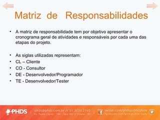 Matriz  de  Responsabilidades A matriz de responsabilidade tem por objetivo apresentar o cronograma geral de atividades e responsáveis por cada uma das etapas do projeto. As siglas utilizadas representam: CL  –  Cliente  CO - Consultor  DE - Desenvolvedor/Programador  TE - Desenvolvedor/Tester 