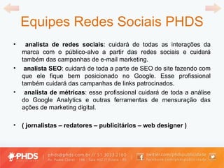 Equipes Redes Sociais PHDS analista de redes sociais : cuidará de todas as interações da marca com o público-alvo a partir das redes sociais e cuidará também das campanhas de e-mail marketing. analista SEO : cuidará de toda a parte de SEO do site fazendo com que ele fique bem posicionado no Google. Esse profissional também cuidará das campanhas de links patrocinados. analista de métricas : esse profissional cuidará de toda a análise do Google Analytics e outras ferramentas de mensuração das ações de marketing digital.  ( jornalistas  –  redatores  –  publicitários  –  web designer  )   