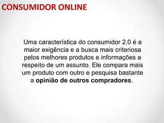 CONSUMIDOR ONLINE

Uma característica do consumidor 2.0 é a
maior exigência e a busca mais criteriosa
pelos melhores produtos e informações a
respeito de um assunto. Ele compara mais
um produto com outro e pesquisa bastante
a opinião de outros compradores.

 