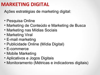 MARKETING DIGITAL
Ações estratégias de marketing digital:
• Pesquisa Online
• Marketing de Conteúdo e Marketing de Busca
• Marketing nas Mídias Sociais
• Marketing Viral
• E-mail marketing
• Publicidade Online (Mídia Digital)
• E-commerce
• Mobile Marketing
• Aplicativos e Jogos Digitais
• Monitoramento (Métricas e indicadores digitais)

 