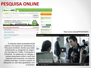PESQUISA ONLINE

http://youtu.be/pqHWAE8GDEk

A empresa aérea australiana KLM
colocou uma equipe em aeroportos do
País para monitorar clientes que estão
embarcando ou chegando de viagem,
via menções em Twitter, Foursquare e
Facebook. Ao selecionar os clientes, a
equipe pesquisava online o perfil das
pessoas para encontrar um presente
perfeito para elas, e tornar a espera no
aeroporto e o vôo mais agradáveis com
a surpresa.

 