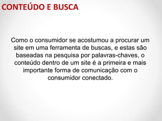 CONTEÚDO E BUSCA

Como o consumidor se acostumou a procurar um
site em uma ferramenta de buscas, e estas são
baseadas na pesquisa por palavras-chaves, o
conteúdo dentro de um site é a primeira e mais
importante forma de comunicação com o
consumidor conectado.

 