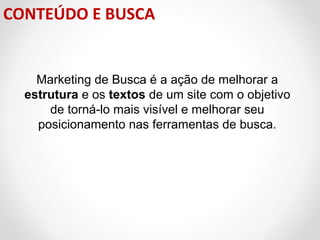 CONTEÚDO E BUSCA

Marketing de Busca é a ação de melhorar a
estrutura e os textos de um site com o objetivo
de torná-lo mais visível e melhorar seu
posicionamento nas ferramentas de busca.

 