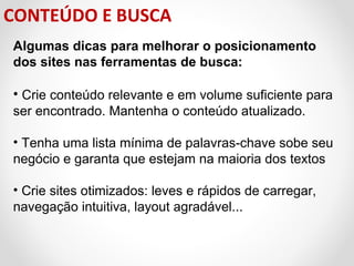 CONTEÚDO E BUSCA
Algumas dicas para melhorar o posicionamento
dos sites nas ferramentas de busca:

• Crie conteúdo relevante e em volume suficiente para
ser encontrado. Mantenha o conteúdo atualizado.
• Tenha uma lista mínima de palavras-chave sobe seu
negócio e garanta que estejam na maioria dos textos
• Crie sites otimizados: leves e rápidos de carregar,
navegação intuitiva, layout agradável...

 