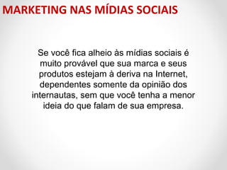 MARKETING NAS MÍDIAS SOCIAIS
Se você fica alheio às mídias sociais é
muito provável que sua marca e seus
produtos estejam à deriva na Internet,
dependentes somente da opinião dos
internautas, sem que você tenha a menor
ideia do que falam de sua empresa.

 