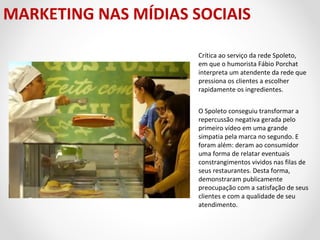MARKETING NAS MÍDIAS SOCIAIS
Crítica ao serviço da rede Spoleto,
em que o humorista Fábio Porchat
interpreta um atendente da rede que
pressiona os clientes a escolher
rapidamente os ingredientes.
O Spoleto conseguiu transformar a
repercussão negativa gerada pelo
primeiro vídeo em uma grande
simpatia pela marca no segundo. E
foram além: deram ao consumidor
uma forma de relatar eventuais
constrangimentos vividos nas filas de
seus restaurantes. Desta forma,
demonstraram publicamente
preocupação com a satisfação de seus
clientes e com a qualidade de seu
atendimento.

 