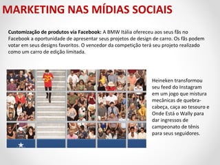 MARKETING NAS MÍDIAS SOCIAIS
Customização de produtos via Facebook: A BMW Itália ofereceu aos seus fãs no
Facebook a oportunidade de apresentar seus projetos de design de carro. Os fãs podem
votar em seus designs favoritos. O vencedor da competição terá seu projeto realizado
como um carro de edição limitada.

Heineken transformou
seu feed do Instagram
em um jogo que mistura
mecânicas de quebracabeça, caça ao tesouro e
Onde Está o Wally para
dar ingressos de
campeonato de tênis
para seus seguidores.

 