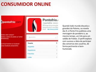 CONSUMIDOR ONLINE

Quando todo mundo discutia a
gravidez da Paloma, na novela
das 9, o Ponto Frio publicou uma
mensagem de parabéns e, ao
mesmo tempo, um link para um
saldão de fraldas. O perfil explora
com sucesso a ideia de participar
das conversas dos usuários, de
forma pertinente e bemhumorada.

 
