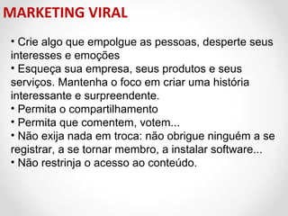 MARKETING VIRAL
• Crie algo que empolgue as pessoas, desperte seus
interesses e emoções
• Esqueça sua empresa, seus produtos e seus
serviços. Mantenha o foco em criar uma história
interessante e surpreendente.
• Permita o compartilhamento
• Permita que comentem, votem...
• Não exija nada em troca: não obrigue ninguém a se
registrar, a se tornar membro, a instalar software...
• Não restrinja o acesso ao conteúdo.

 
