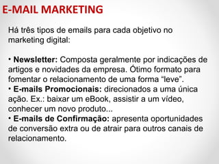 E-MAIL MARKETING
Há três tipos de emails para cada objetivo no
marketing digital:
• Newsletter: Composta geralmente por indicações de
artigos e novidades da empresa. Ótimo formato para
fomentar o relacionamento de uma forma “leve”.
• E-mails Promocionais: direcionados a uma única
ação. Ex.: baixar um eBook, assistir a um vídeo,
conhecer um novo produto...
• E-mails de Confirmação: apresenta oportunidades
de conversão extra ou de atrair para outros canais de
relacionamento.

 